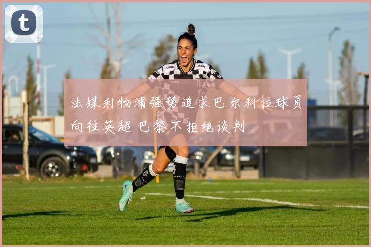 法媒利物浦强势追求巴尔科拉球员向往英超 巴黎不拒绝谈判
